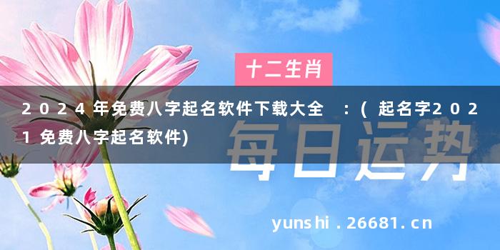 2024年免费八字起名软件下载大全 :(起名字2021免费八字起名软件)